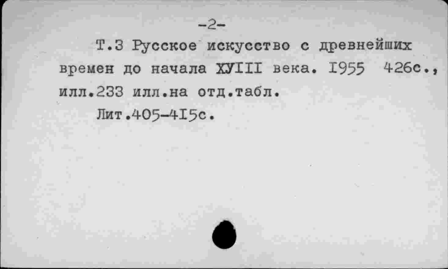 ﻿-2-
Т.З Русское искусство с древнейших времен до начала ХУ1И века. 1955 426с. илл.233 илл.на отд.табл.
Лит.405-4150.